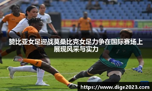 赞比亚女足迎战莫桑比克女足力争在国际赛场上展现风采与实力